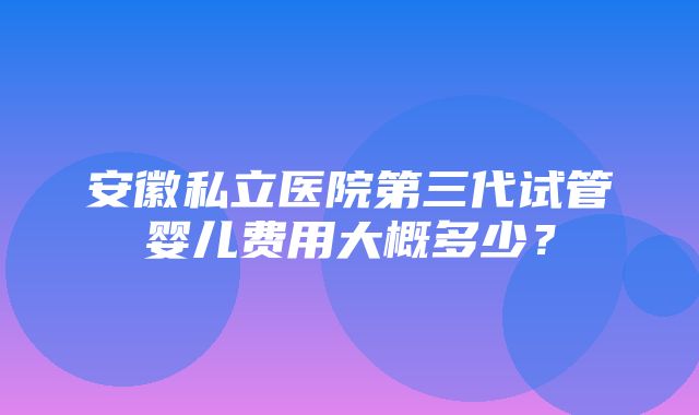 安徽私立医院第三代试管婴儿费用大概多少？