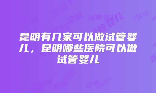 昆明有几家可以做试管婴儿，昆明哪些医院可以做试管婴儿