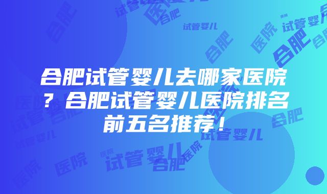 合肥试管婴儿去哪家医院？合肥试管婴儿医院排名前五名推荐！