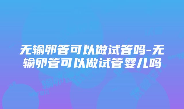 无输卵管可以做试管吗-无输卵管可以做试管婴儿吗