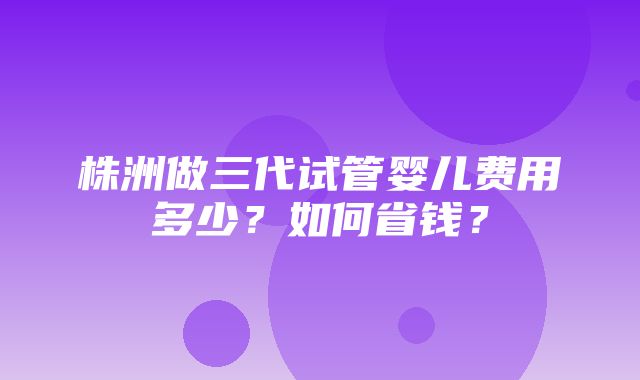 株洲做三代试管婴儿费用多少？如何省钱？