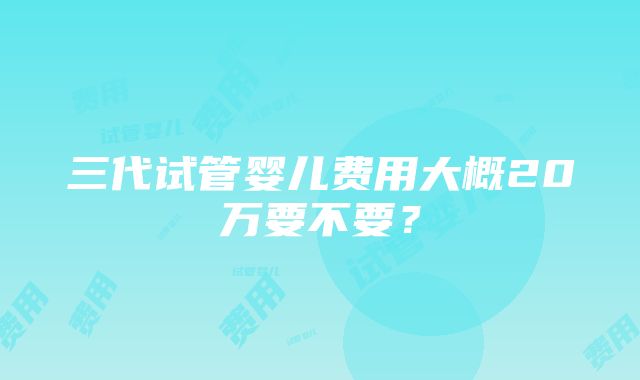 三代试管婴儿费用大概20万要不要？