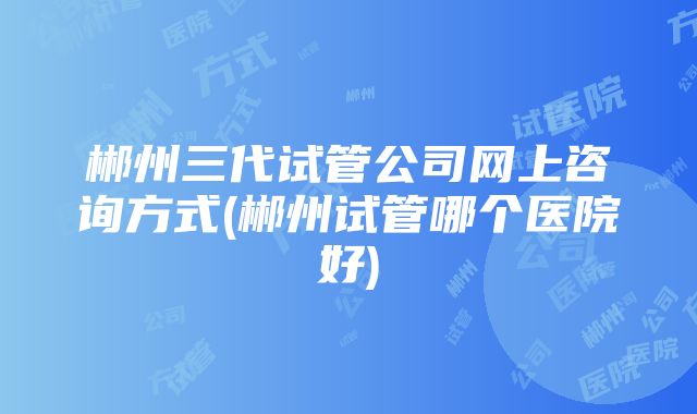 郴州三代试管公司网上咨询方式(郴州试管哪个医院好)