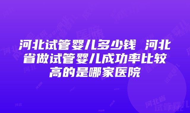 河北试管婴儿多少钱 河北省做试管婴儿成功率比较高的是哪家医院