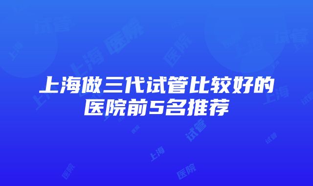 上海做三代试管比较好的医院前5名推荐