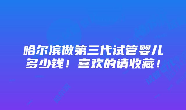 哈尔滨做第三代试管婴儿多少钱！喜欢的请收藏！