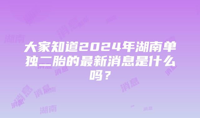 大家知道2024年湖南单独二胎的最新消息是什么吗？