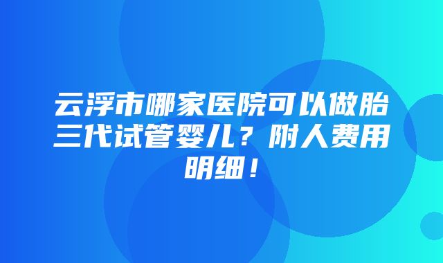 云浮市哪家医院可以做胎三代试管婴儿？附人费用明细！