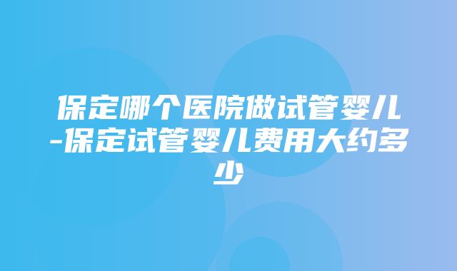 保定哪个医院做试管婴儿-保定试管婴儿费用大约多少