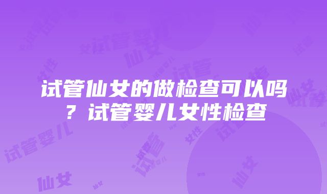 试管仙女的做检查可以吗？试管婴儿女性检查