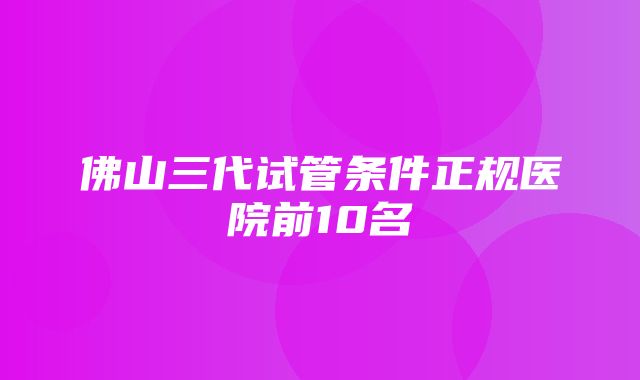 佛山三代试管条件正规医院前10名