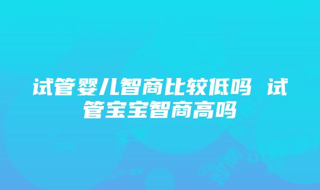 试管婴儿智商比较低吗 试管宝宝智商高吗