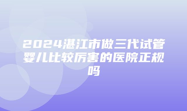 2024湛江市做三代试管婴儿比较厉害的医院正规吗