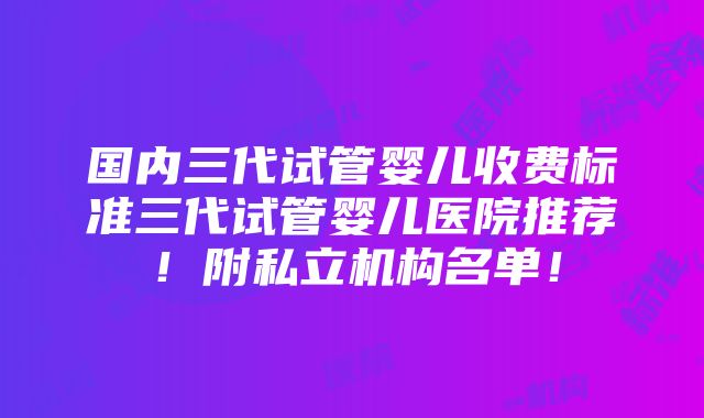 国内三代试管婴儿收费标准三代试管婴儿医院推荐！附私立机构名单！