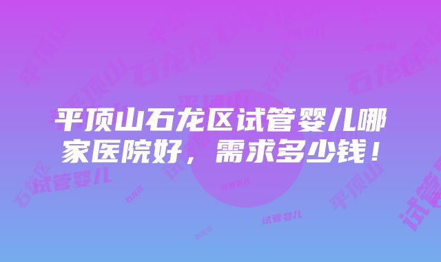 平顶山石龙区试管婴儿哪家医院好，需求多少钱！