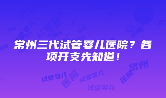 常州三代试管婴儿医院？各项开支先知道！