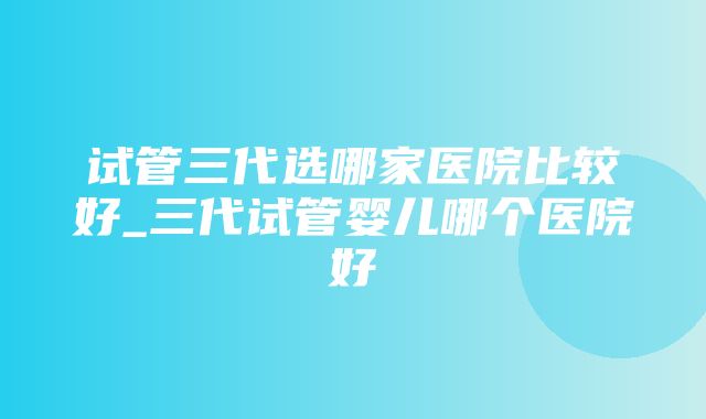 试管三代选哪家医院比较好_三代试管婴儿哪个医院好