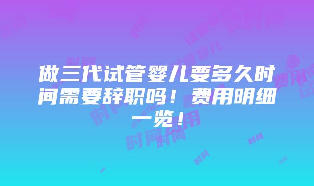 做三代试管婴儿要多久时间需要辞职吗！费用明细一览！