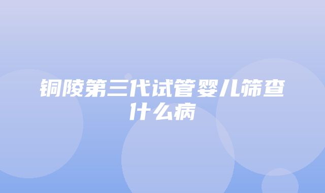 铜陵第三代试管婴儿筛查什么病