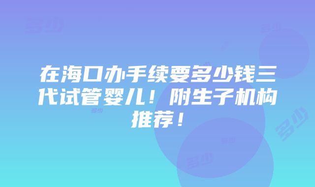 在海口办手续要多少钱三代试管婴儿！附生子机构推荐！