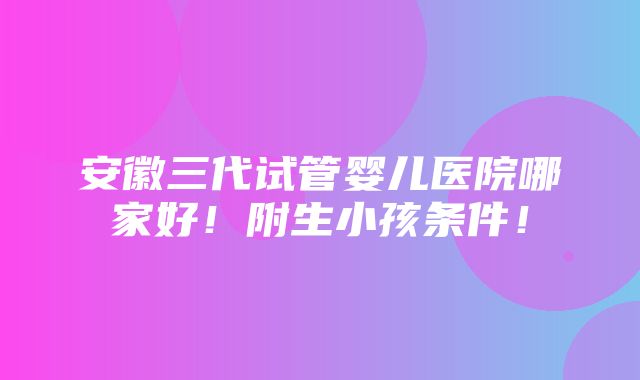 安徽三代试管婴儿医院哪家好！附生小孩条件！