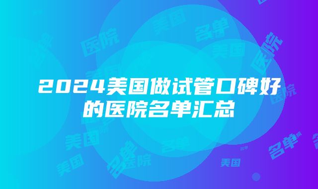 2024美国做试管口碑好的医院名单汇总