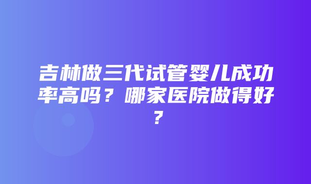 吉林做三代试管婴儿成功率高吗？哪家医院做得好？