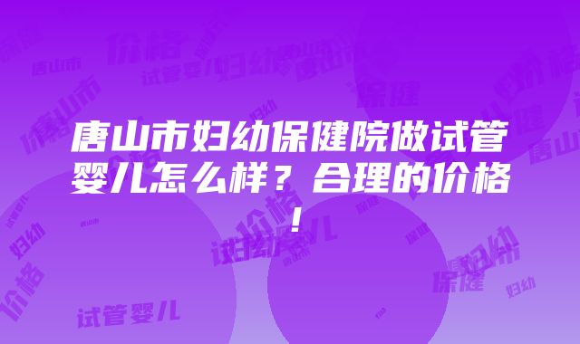 唐山市妇幼保健院做试管婴儿怎么样？合理的价格！