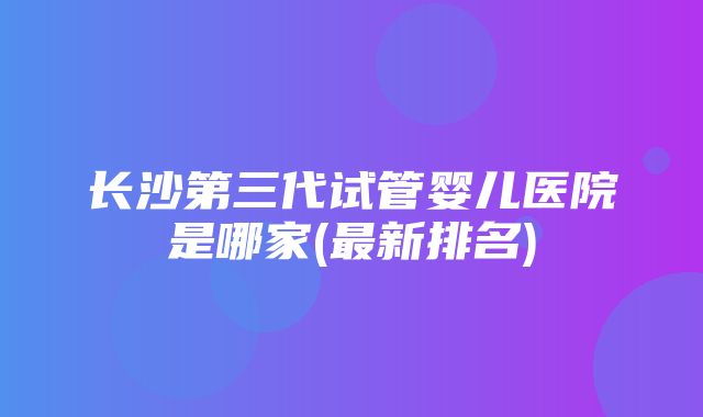 长沙第三代试管婴儿医院是哪家(最新排名)