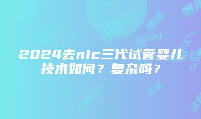 2024去nic三代试管婴儿技术如何？复杂吗？