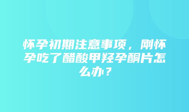 怀孕初期注意事项，刚怀孕吃了醋酸甲羟孕酮片怎么办？