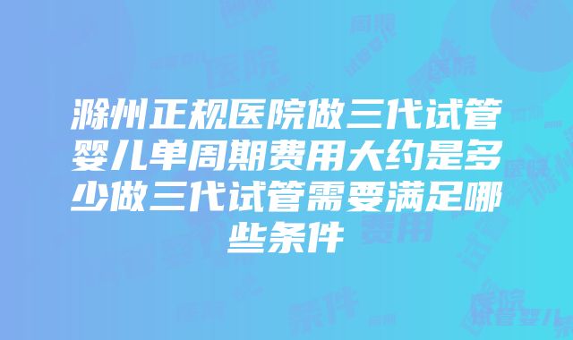 滁州正规医院做三代试管婴儿单周期费用大约是多少做三代试管需要满足哪些条件