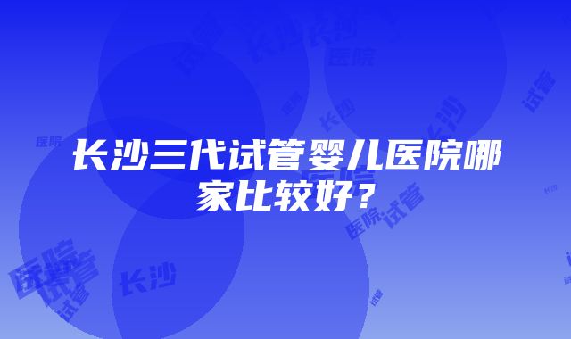 长沙三代试管婴儿医院哪家比较好？