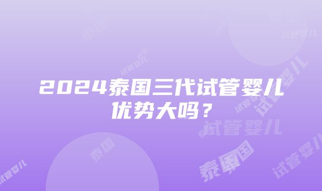 2024泰国三代试管婴儿优势大吗？