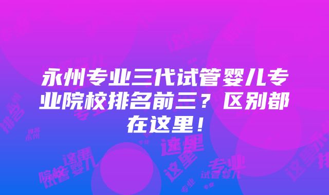 永州专业三代试管婴儿专业院校排名前三？区别都在这里！