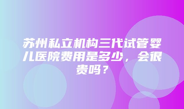 苏州私立机构三代试管婴儿医院费用是多少，会很贵吗？