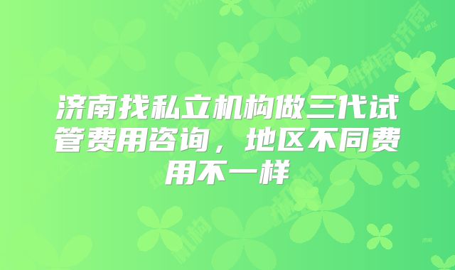 济南找私立机构做三代试管费用咨询，地区不同费用不一样