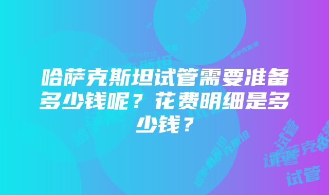 哈萨克斯坦试管需要准备多少钱呢？花费明细是多少钱？