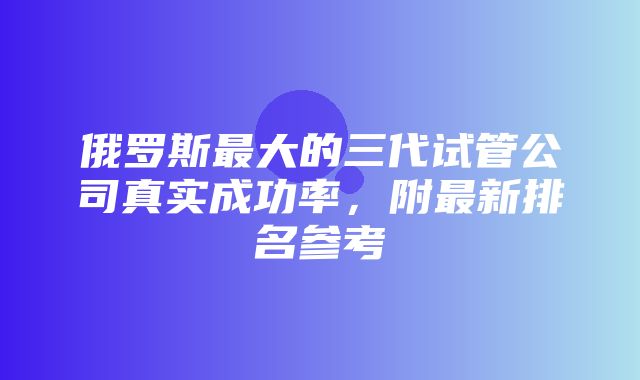 俄罗斯最大的三代试管公司真实成功率，附最新排名参考