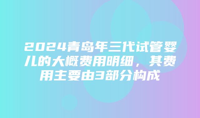 2024青岛年三代试管婴儿的大概费用明细，其费用主要由3部分构成