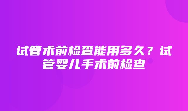 试管术前检查能用多久？试管婴儿手术前检查