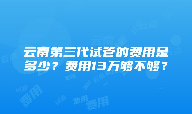 云南第三代试管的费用是多少？费用13万够不够？