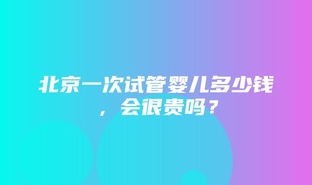 北京一次试管婴儿多少钱，会很贵吗？