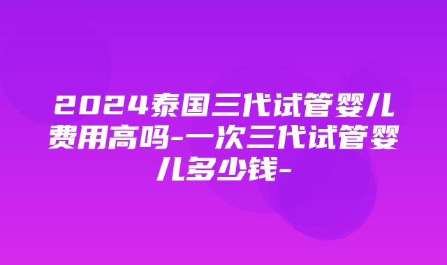 2024泰国三代试管婴儿费用高吗-一次三代试管婴儿多少钱-