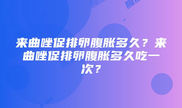 来曲唑促排卵腹胀多久？来曲唑促排卵腹胀多久吃一次？