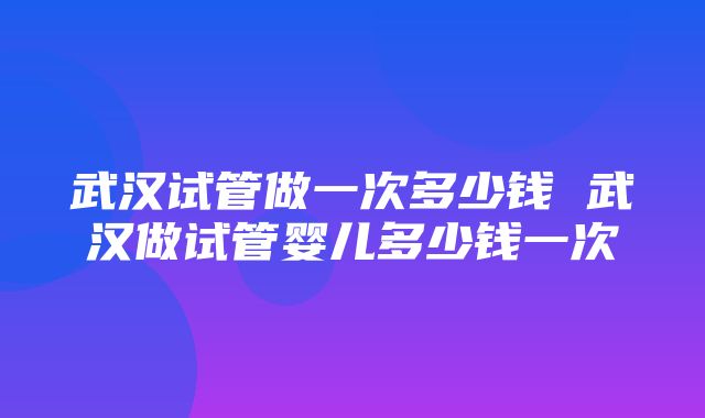 武汉试管做一次多少钱 武汉做试管婴儿多少钱一次