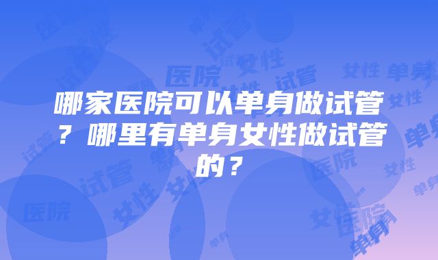 哪家医院可以单身做试管？哪里有单身女性做试管的？