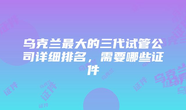 乌克兰最大的三代试管公司详细排名，需要哪些证件