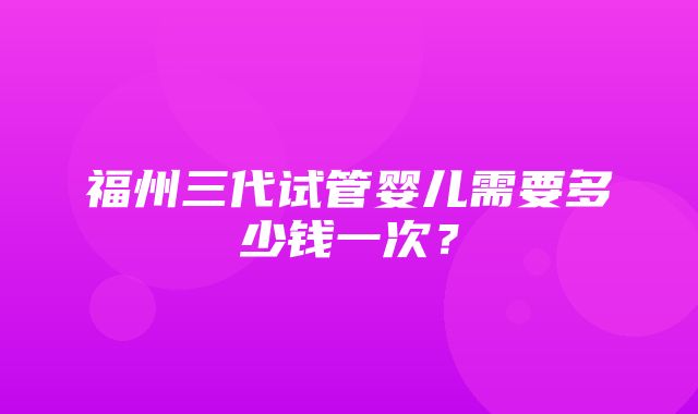 福州三代试管婴儿需要多少钱一次？