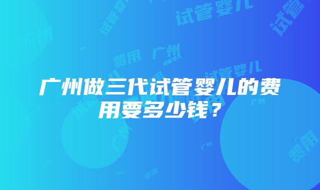 广州做三代试管婴儿的费用要多少钱？